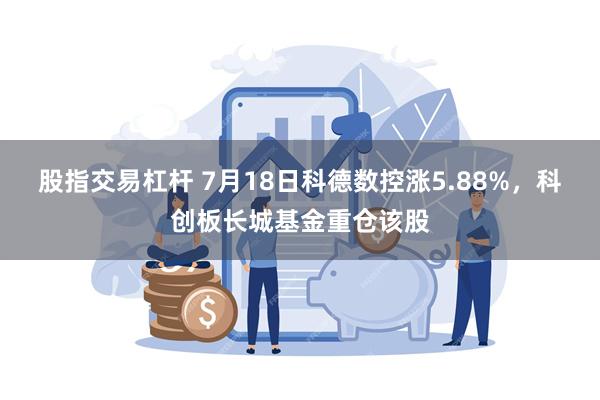 股指交易杠杆 7月18日科德数控涨5.88%，科创板长城基金重仓该股