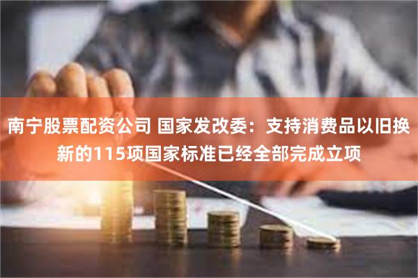 南宁股票配资公司 国家发改委：支持消费品以旧换新的115项国家标准已经全部完成立项