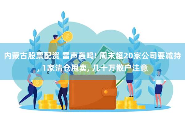 内蒙古股票配资 雷声轰鸣! 周末超20家公司要减持, 1家清仓甩卖, 几十万散户注意