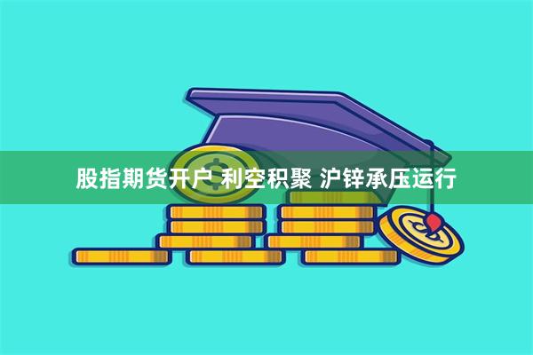 股指期货开户 利空积聚 沪锌承压运行