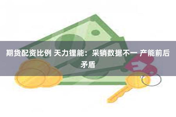 期货配资比例 天力锂能：采销数据不一 产能前后矛盾