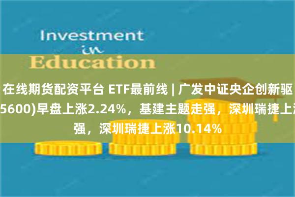 在线期货配资平台 ETF最前线 | 广发中证央企创新驱动ETF(515600)早盘上涨2.24%，基建主题走强，深圳瑞捷上涨10.14%