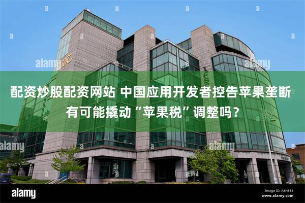 配资炒股配资网站 中国应用开发者控告苹果垄断 有可能撬动“苹果税”调整吗？