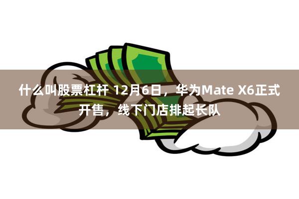 什么叫股票杠杆 12月6日，华为Mate X6正式开售，线下门店排起长队