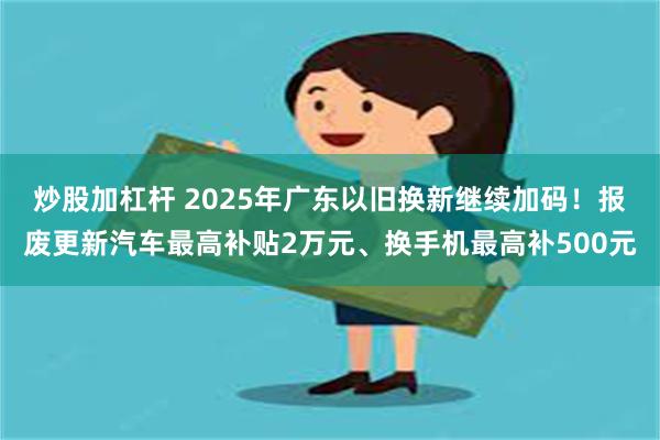 炒股加杠杆 2025年广东以旧换新继续加码！报废更新汽车最高补贴2万元、换手机最高补500元