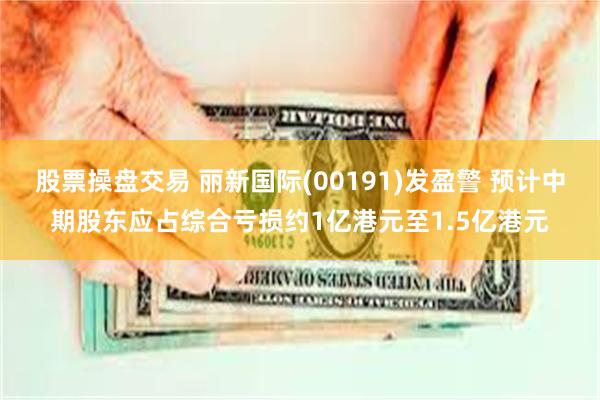 股票操盘交易 丽新国际(00191)发盈警 预计中期股东应占综合亏损约1亿港元至1.5亿港元
