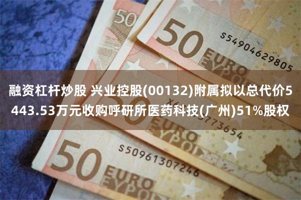融资杠杆炒股 兴业控股(00132)附属拟以总代价5443.53万元收购呼研所医药科技(广州)51%股权