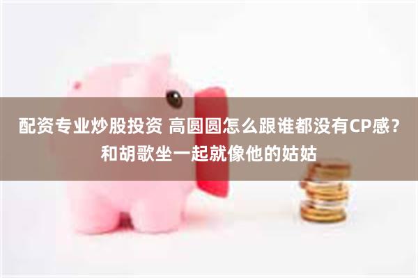 配资专业炒股投资 高圆圆怎么跟谁都没有CP感？和胡歌坐一起就像他的姑姑