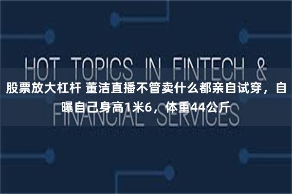 股票放大杠杆 董洁直播不管卖什么都亲自试穿，自曝自己身高1米6，体重44公斤