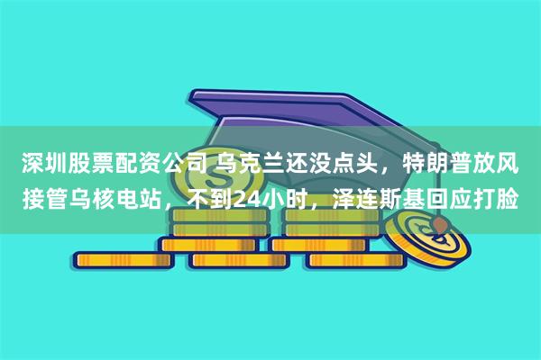 深圳股票配资公司 乌克兰还没点头，特朗普放风接管乌核电站，不到24小时，泽连斯基回应打脸