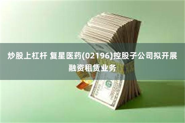 炒股上杠杆 复星医药(02196)控股子公司拟开展融资租赁业务