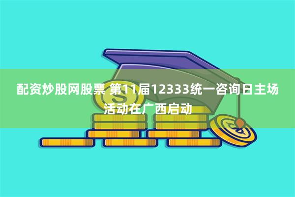 配资炒股网股票 第11届12333统一咨询日主场活动在广西启动