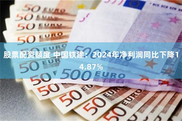 股票配资额度 中国铁建：2024年净利润同比下降14.87%