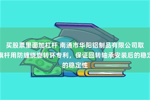 买股票里面加杠杆 南通市华阳铝制品有限公司取得旗杆用防缠绕旋转环专利，保证回转轴承安装后的稳定性