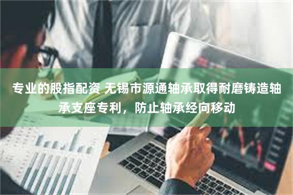 专业的股指配资 无锡市源通轴承取得耐磨铸造轴承支座专利，防止轴承经向移动