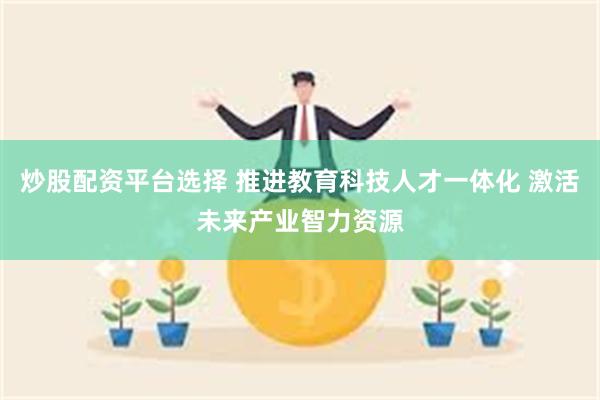 炒股配资平台选择 推进教育科技人才一体化 激活未来产业智力资源