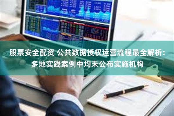 股票安全配资 公共数据授权运营流程最全解析：多地实践案例中均未公布实施机构