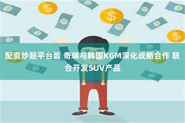 配资炒股平台皆 奇瑞与韩国KGM深化战略合作 联合开发SUV产品