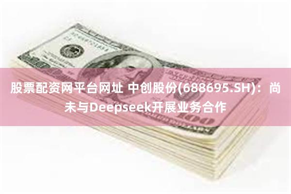 股票配资网平台网址 中创股份(688695.SH)：尚未与Deepseek开展业务合作
