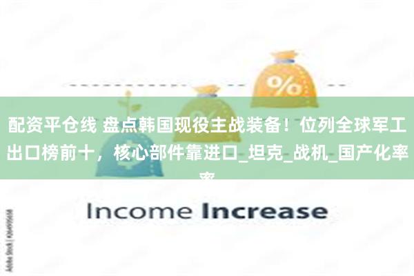 配资平仓线 盘点韩国现役主战装备！位列全球军工出口榜前十，核心部件靠进口_坦克_战机_国产化率