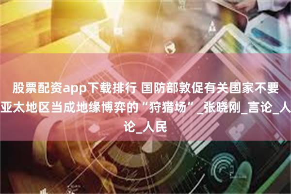 股票配资app下载排行 国防部敦促有关国家不要把亚太地区当成地缘博弈的“狩猎场”_张晓刚_言论_人民