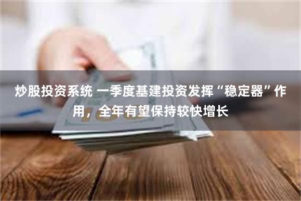 炒股投资系统 一季度基建投资发挥“稳定器”作用，全年有望保持较快增长