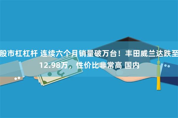 股市杠杠杆 连续六个月销量破万台！丰田威兰达跌至12.98万，性价比非常高 国内