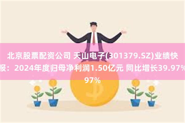 北京股票配资公司 天山电子(301379.SZ)业绩快报：2024年度归母净利润1.50亿元 同比增长39.97%