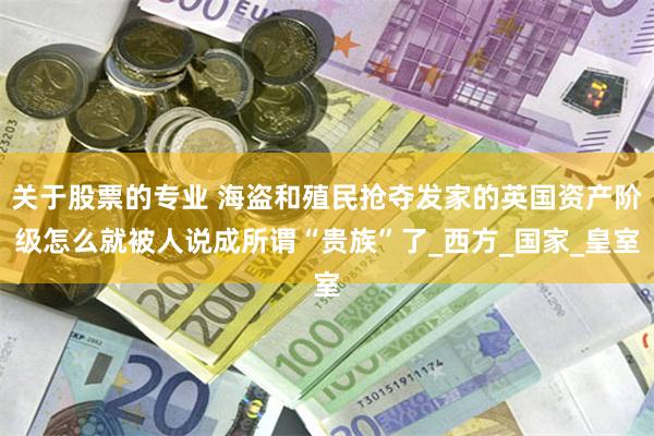 关于股票的专业 海盗和殖民抢夺发家的英国资产阶级怎么就被人说成所谓“贵族”了_西方_国家_皇室