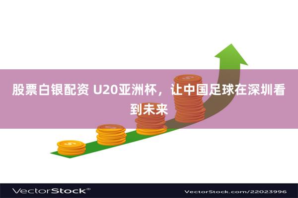 股票白银配资 U20亚洲杯，让中国足球在深圳看到未来
