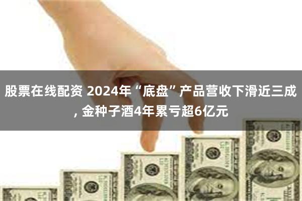 股票在线配资 2024年“底盘”产品营收下滑近三成, 金种子酒4年累亏超6亿元