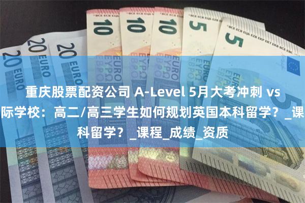 重庆股票配资公司 A-Level 5月大考冲刺 vs 女王OSSD国际学校：高二/高三学生如何规划英国本科留学？_课程_成绩_资质