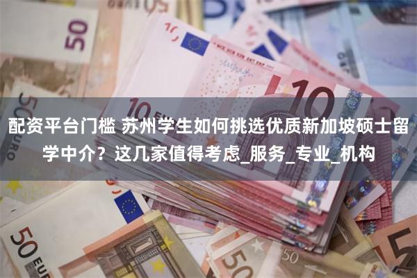 配资平台门槛 苏州学生如何挑选优质新加坡硕士留学中介？这几家值得考虑_服务_专业_机构