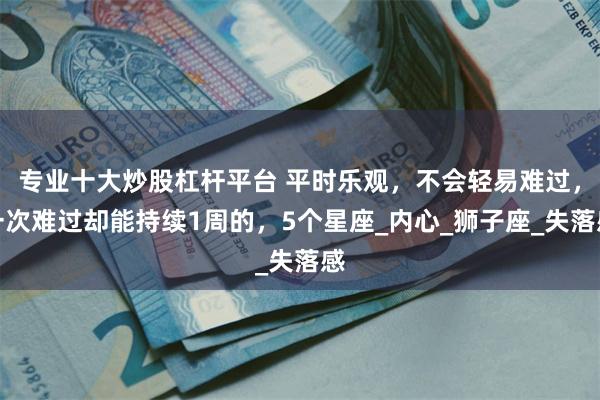专业十大炒股杠杆平台 平时乐观，不会轻易难过，一次难过却能持续1周的，5个星座_内心_狮子座_失落感