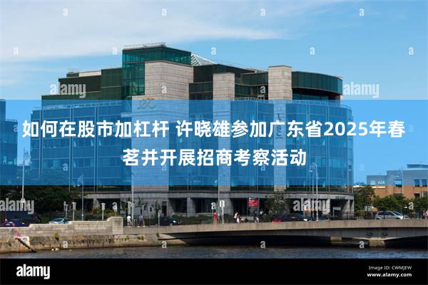 如何在股市加杠杆 许晓雄参加广东省2025年春茗并开展招商考察活动