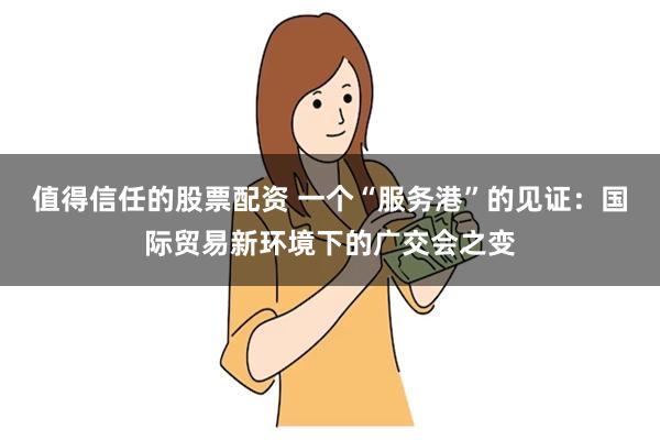 值得信任的股票配资 一个“服务港”的见证：国际贸易新环境下的广交会之变