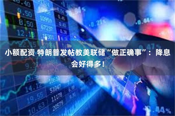 小额配资 特朗普发帖教美联储“做正确事”：降息会好得多！
