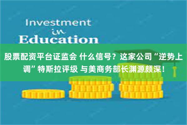 股票配资平台证监会 什么信号？这家公司“逆势上调”特斯拉评级 与美商务部长渊源颇深！