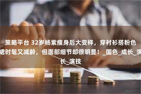 策略平台 32岁杨紫瘦身后大变样，穿衬衫搭粉色短裙时髦又减龄，但面部细节却很明显！_国色_成长_演技