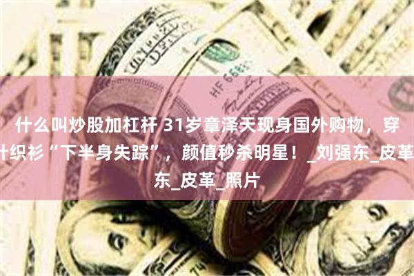 什么叫炒股加杠杆 31岁章泽天现身国外购物，穿棕色针织衫“下半身失踪”，颜值秒杀明星！_刘强东_皮革_照片