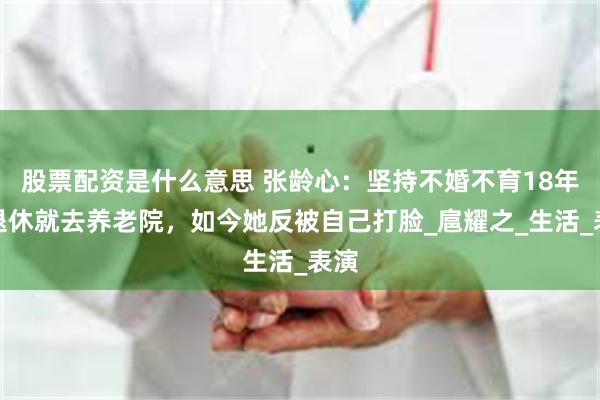股票配资是什么意思 张龄心：坚持不婚不育18年，退休就去养老院，如今她反被自己打脸_扈耀之_生活_表演