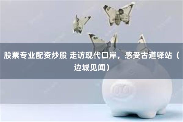 股票专业配资炒股 走访现代口岸，感受古道驿站（边城见闻）