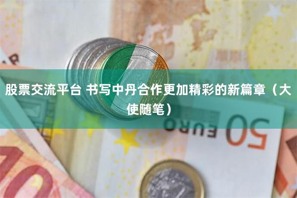股票交流平台 书写中丹合作更加精彩的新篇章（大使随笔）