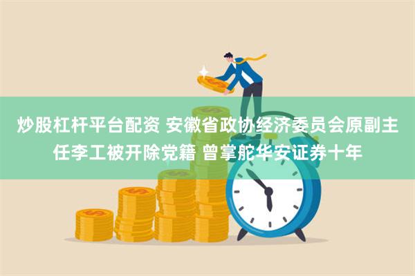 炒股杠杆平台配资 安徽省政协经济委员会原副主任李工被开除党籍 曾掌舵华安证券十年