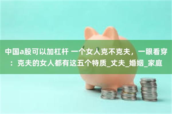 中国a股可以加杠杆 一个女人克不克夫，一眼看穿：克夫的女人都有这五个特质_丈夫_婚姻_家庭
