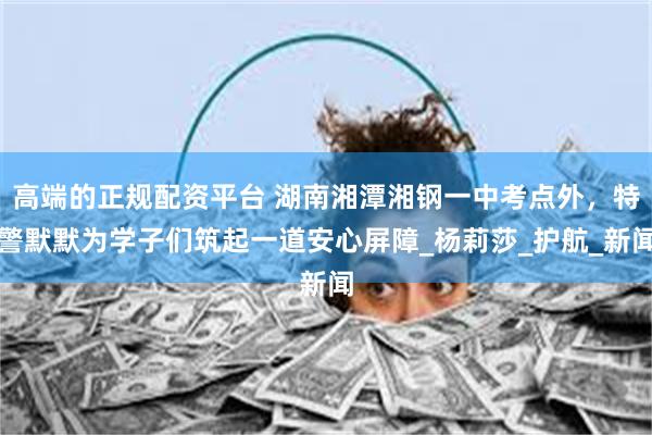 高端的正规配资平台 湖南湘潭湘钢一中考点外，特警默默为学子们筑起一道安心屏障_杨莉莎_护航_新闻