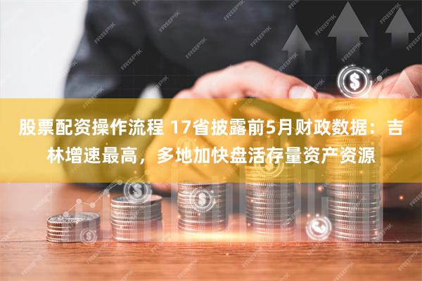股票配资操作流程 17省披露前5月财政数据：吉林增速最高，多地加快盘活存量资产资源