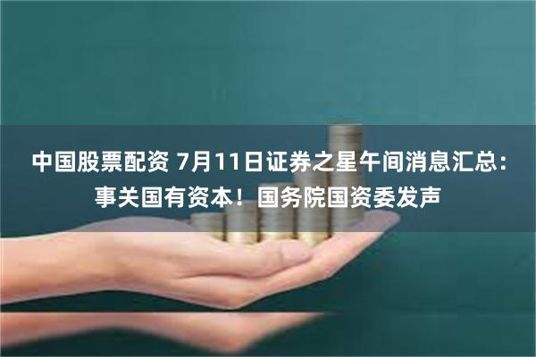 中国股票配资 7月11日证券之星午间消息汇总：事关国有资本！国务院国资委发声