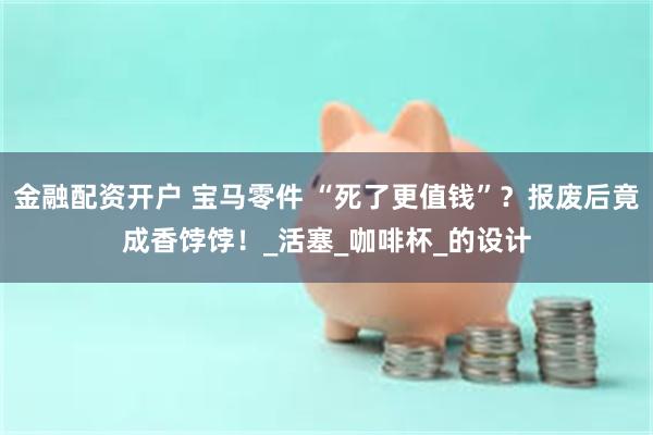 金融配资开户 宝马零件 “死了更值钱”？报废后竟成香饽饽！_活塞_咖啡杯_的设计