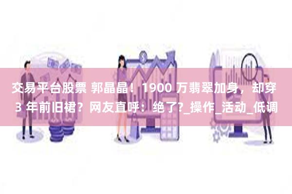 交易平台股票 郭晶晶！1900 万翡翠加身，却穿 3 年前旧裙？网友直呼：绝了?_操作_活动_低调